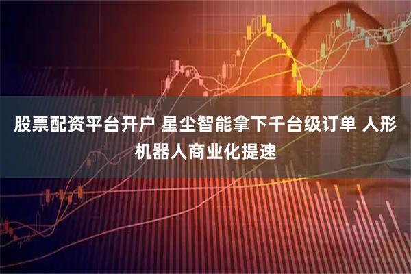 股票配资平台开户 星尘智能拿下千台级订单 人形机器人商业化提速