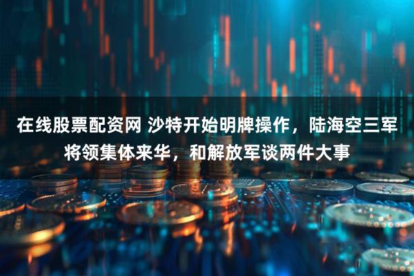 在线股票配资网 沙特开始明牌操作，陆海空三军将领集体来华，和解放军谈两件大事