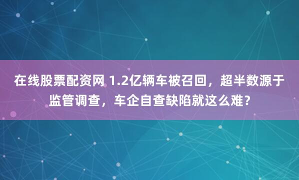 在线股票配资网 1.2亿辆车被召回，超半数源于监管调查，车企自查缺陷就这么难？