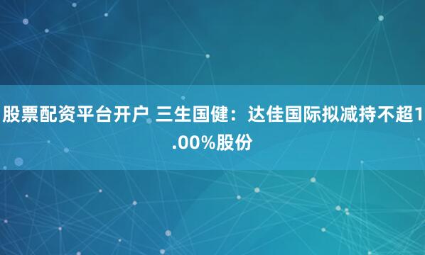 股票配资平台开户 三生国健：达佳国际拟减持不超1.00%股份