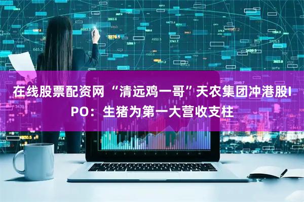 在线股票配资网 “清远鸡一哥”天农集团冲港股IPO：生猪为第一大营收支柱