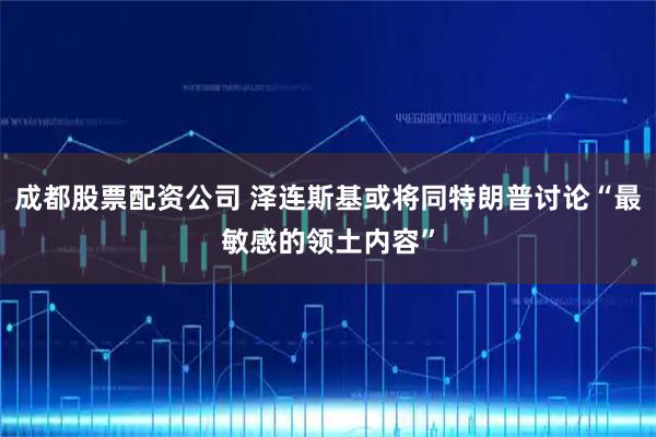 成都股票配资公司 泽连斯基或将同特朗普讨论“最敏感的领土内容”