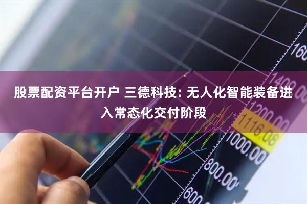 股票配资平台开户 三德科技: 无人化智能装备进入常态化交付阶段