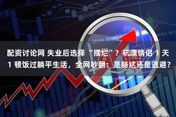 配资讨论网 失业后选择 “摆烂”？杭漂情侣 1 天 1 顿饭过躺平生活，全网吵翻：是豁达还是逃避？