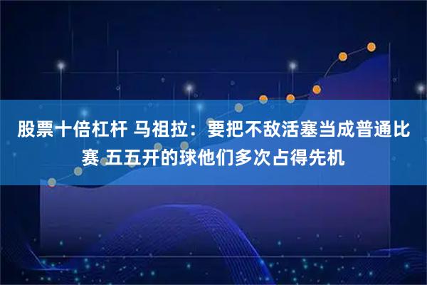股票十倍杠杆 马祖拉：要把不敌活塞当成普通比赛 五五开的球他们多次占得先机