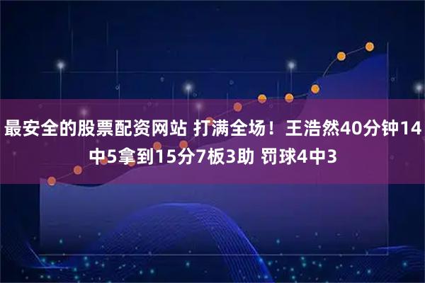 最安全的股票配资网站 打满全场！王浩然40分钟14中5拿到15分7板3助 罚球4中3