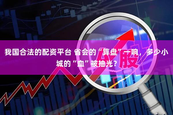 我国合法的配资平台 省会的“算盘”一响，多少小城的“血”被抽光？