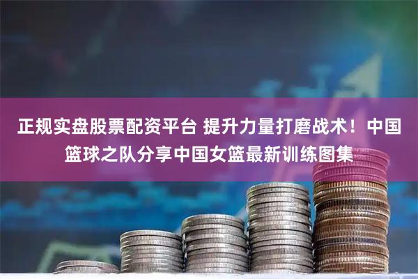 正规实盘股票配资平台 提升力量打磨战术！中国篮球之队分享中国女篮最新训练图集