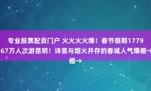 专业股票配资门户 火火火火爆！春节假期1779.67万人次游昆明！诗意与烟火并存的春城人气爆棚→