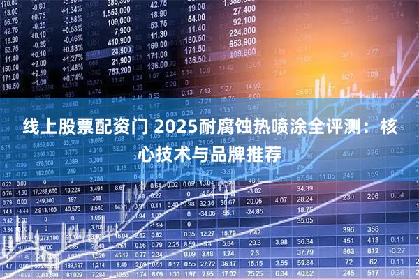 线上股票配资门 2025耐腐蚀热喷涂全评测：核心技术与品牌推荐