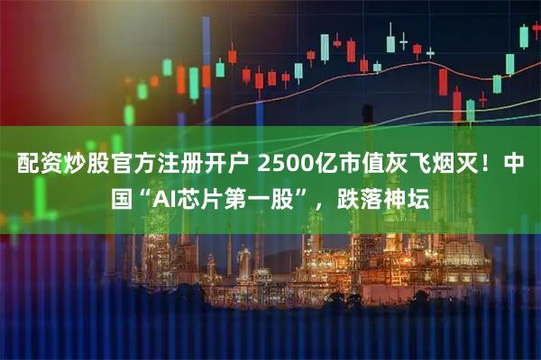 配资炒股官方注册开户 2500亿市值灰飞烟灭！中国“AI芯片第一股”，跌落神坛